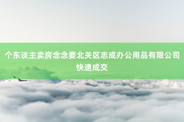 个东谈主卖房念念要北关区志成办公用品有限公司快速成交